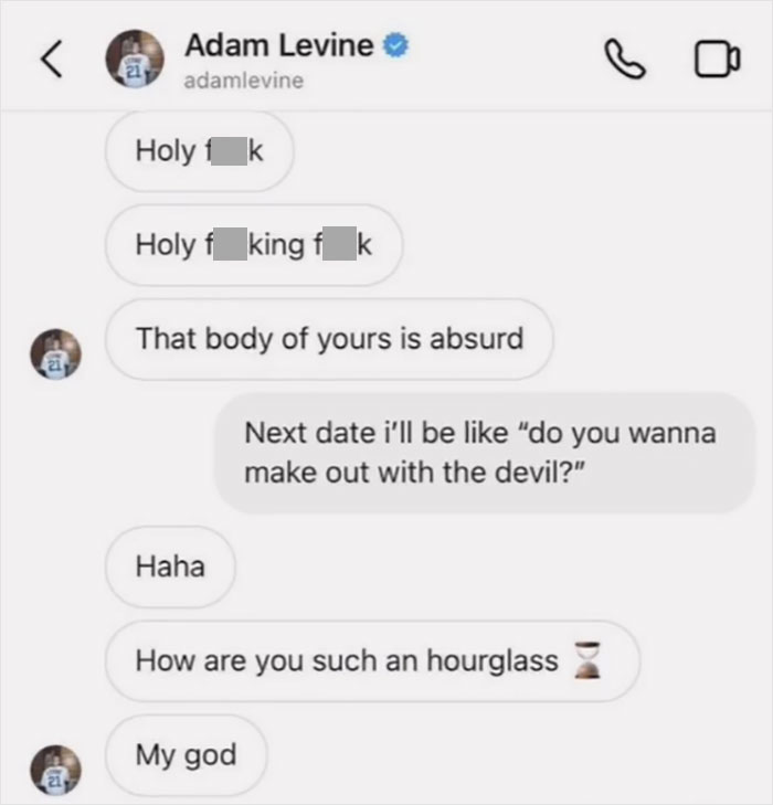 adam levine text messages to whore. Holy Fuck. Holy Fucking fuck. That body of yours is absurd. Reply: Next date i'll be like "do you wanna make out with the devil?" Reply: Haha. How are you such an hourglass. My god.
